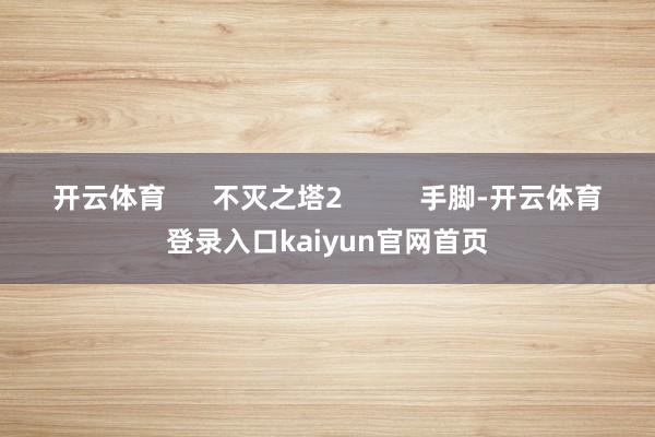 开云体育      不灭之塔2          手脚-开云体育登录入口kaiyun官网首页