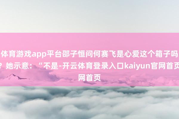 体育游戏app平台邵子恒问何赛飞是心爱这个箱子吗?她示意:“不是-开云体育登录入口kaiyun官网首页