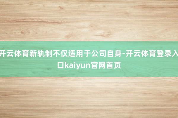 开云体育新轨制不仅适用于公司自身-开云体育登录入口kaiyun官网首页