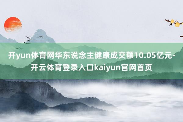 开yun体育网华东说念主健康成交额10.05亿元-开云体育登录入口kaiyun官网首页