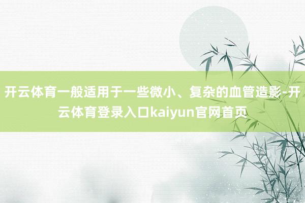 开云体育一般适用于一些微小、复杂的血管造影-开云体育登录入口kaiyun官网首页