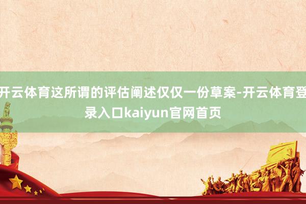 开云体育这所谓的评估阐述仅仅一份草案-开云体育登录入口kaiyun官网首页