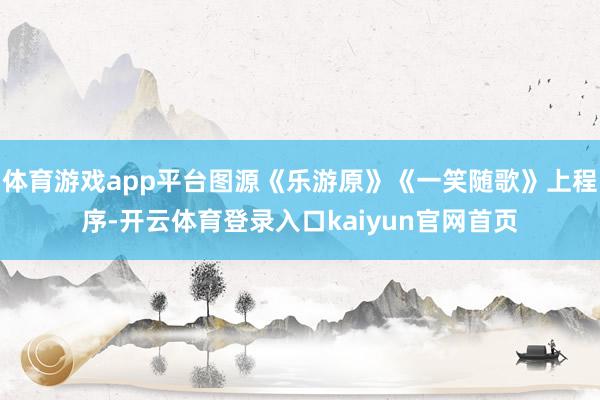 体育游戏app平台图源《乐游原》《一笑随歌》上程序-开云体育登录入口kaiyun官网首页