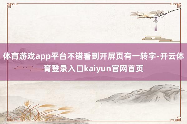 体育游戏app平台不错看到开屏页有一转字-开云体育登录入口kaiyun官网首页