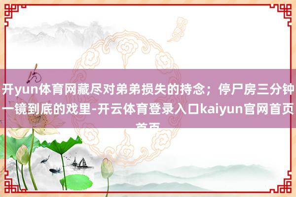 开yun体育网藏尽对弟弟损失的持念;停尸房三分钟一镜到底的戏里-开云体育登录入口kaiyun官网首页