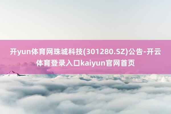 开yun体育网珠城科技(301280.SZ)公告-开云体育登录入口kaiyun官网首页