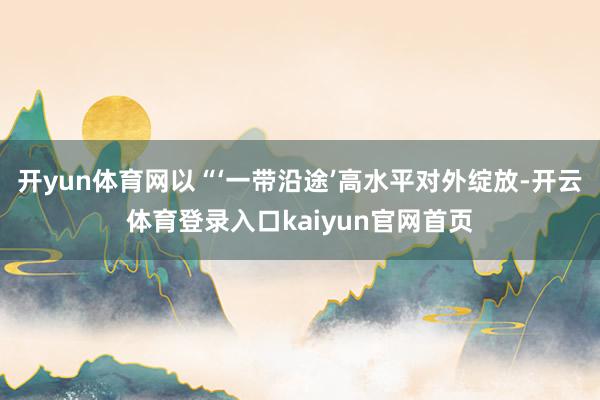 开yun体育网以“‘一带沿途’高水平对外绽放-开云体育登录入口kaiyun官网首页