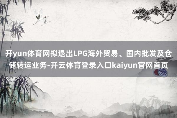 开yun体育网拟退出LPG海外贸易、国内批发及仓储转运业务-开云体育登录入口kaiyun官网首页