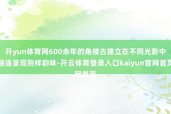 开yun体育网600余年的角楼古建立在不同光影中接连呈现别样韵味-开云体育登录入口kaiyun官网首页