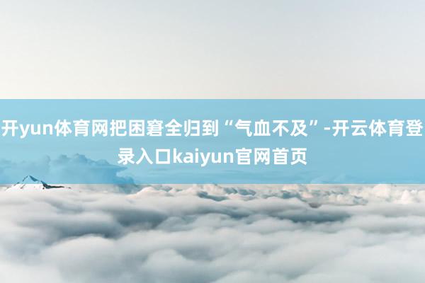 开yun体育网把困窘全归到“气血不及”-开云体育登录入口kaiyun官网首页
