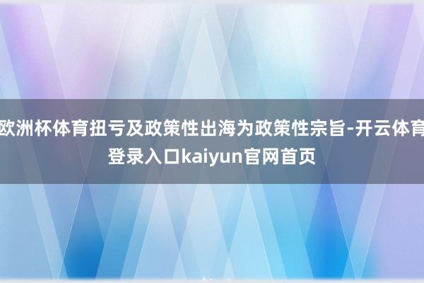 欧洲杯体育扭亏及政策性出海为政策性宗旨-开云体育登录入口kaiyun官网首页