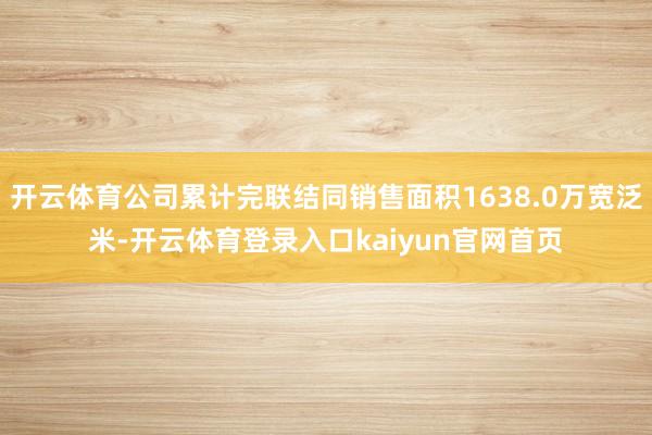 开云体育公司累计完联结同销售面积1638.0万宽泛米-开云体育登录入口kaiyun官网首页
