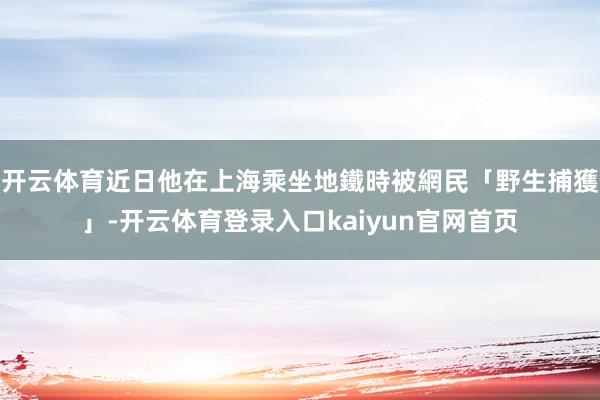 开云体育近日他在上海乘坐地鐵時被網民「野生捕獲」-开云体育登录入口kaiyun官网首页