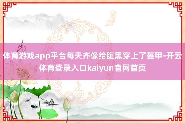 体育游戏app平台每天齐像给腹黑穿上了盔甲-开云体育登录入口kaiyun官网首页