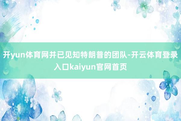 开yun体育网并已见知特朗普的团队-开云体育登录入口kaiyun官网首页