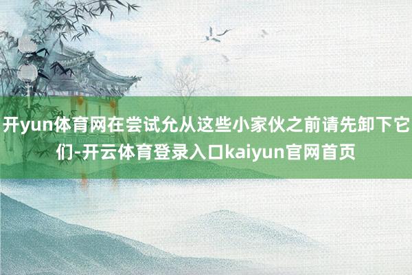 开yun体育网在尝试允从这些小家伙之前请先卸下它们-开云体育登录入口kaiyun官网首页