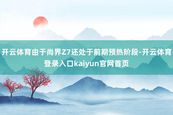开云体育由于尚界Z7还处于前期预热阶段-开云体育登录入口kaiyun官网首页