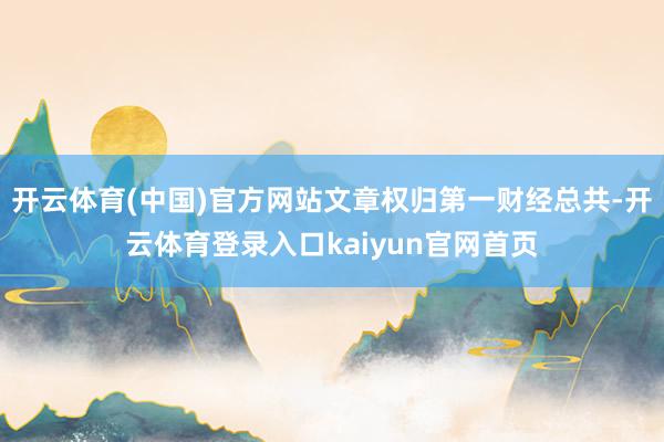 开云体育(中国)官方网站文章权归第一财经总共-开云体育登录入口kaiyun官网首页