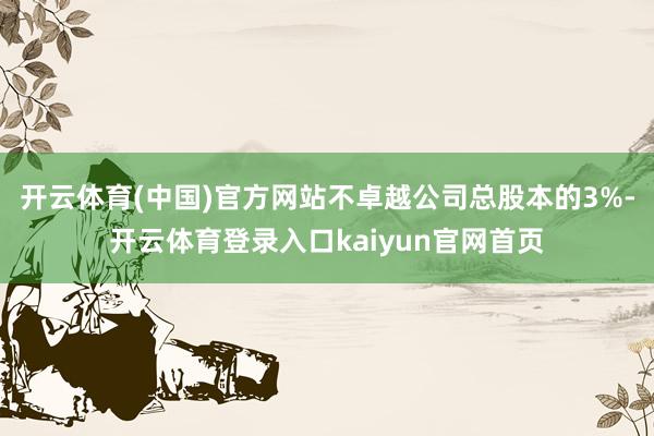 开云体育(中国)官方网站不卓越公司总股本的3%-开云体育登录入口kaiyun官网首页