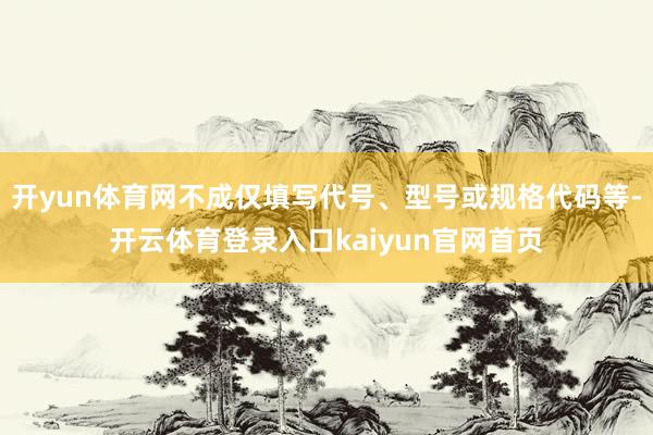 开yun体育网不成仅填写代号、型号或规格代码等-开云体育登录入口kaiyun官网首页