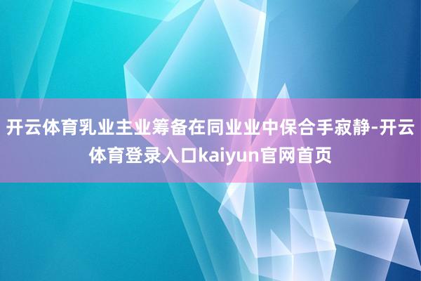 开云体育乳业主业筹备在同业业中保合手寂静-开云体育登录入口kaiyun官网首页