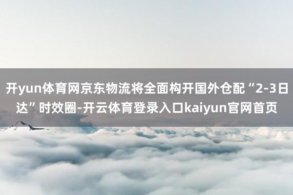 开yun体育网京东物流将全面构开国外仓配“2-3日达”时效圈-开云体育登录入口kaiyun官网首页