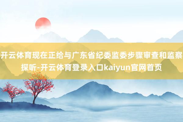 开云体育现在正给与广东省纪委监委步骤审查和监察探听-开云体育登录入口kaiyun官网首页