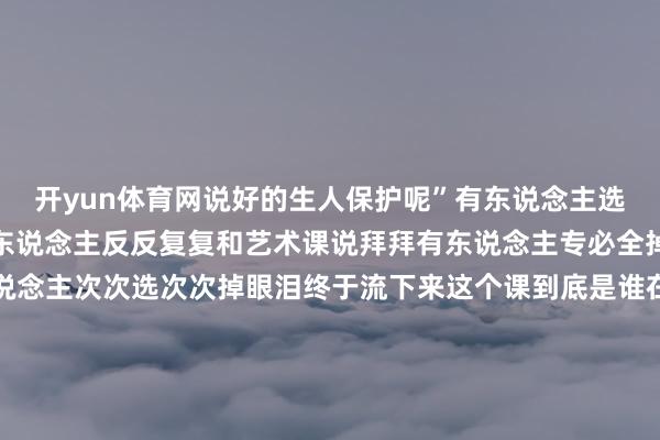 开yun体育网说好的生人保护呢”有东说念主选体育课像石千里大海有东说念主反反复复和艺术课说拜拜有东说念主专必全掉痛到眼睛睁不开有东说念主次次选次次掉眼泪终于流下来这个课到底是谁在上啊！别急！还有救！选中课的大学生仍是开动期待放学期上我方可爱敦厚的课会是何等应承而掉课的大学生为第二轮抢课偷偷追念有的一又友提前准备好了抢课攻略只为在此次抢课时狠狠逆袭！还有的一又友仍是准备化身八爪鱼展示一下同期抢多门的本领要是确实抢不到那也别急不错连接蹲蹲好心东说念主望望有莫得退课的（bushi）你选课的过程中有发生什么趣事吗快来驳斥区里一齐共享吧终末祝大家皆能选到（抢到）我方可爱的课！ 发布于：北京市-开云体育登录入口kaiyun官网首页