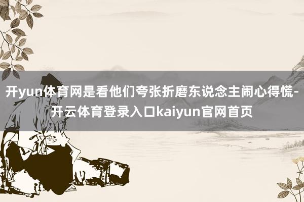 开yun体育网是看他们夸张折磨东说念主闹心得慌-开云体育登录入口kaiyun官网首页