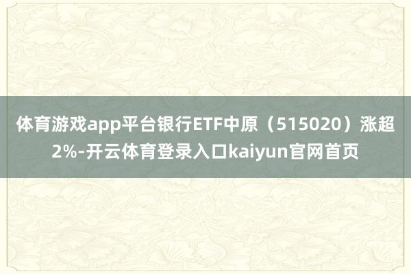 体育游戏app平台银行ETF中原(515020)涨超2%-开云体育登录入口kaiyun官网首页