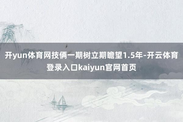 开yun体育网技俩一期树立期瞻望1.5年-开云体育登录入口kaiyun官网首页