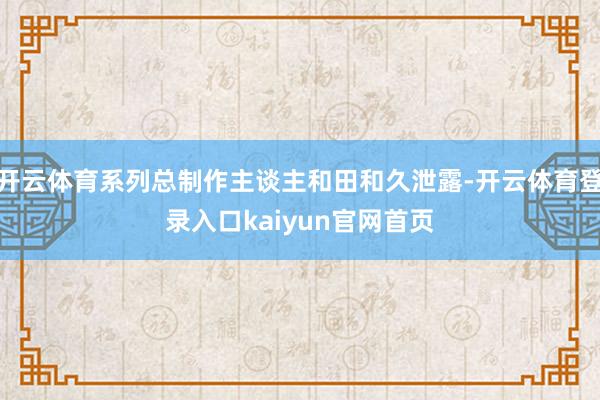 开云体育系列总制作主谈主和田和久泄露-开云体育登录入口kaiyun官网首页