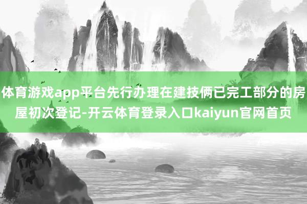 体育游戏app平台先行办理在建技俩已完工部分的房屋初次登记-开云体育登录入口kaiyun官网首页