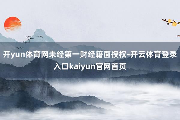 开yun体育网未经第一财经籍面授权-开云体育登录入口kaiyun官网首页