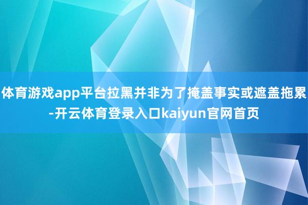体育游戏app平台拉黑并非为了掩盖事实或遮盖拖累-开云体育登录入口kaiyun官网首页