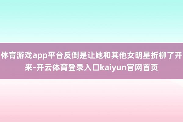 体育游戏app平台反倒是让她和其他女明星折柳了开来-开云体育登录入口kaiyun官网首页