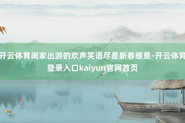 开云体育阖家出游的欢声笑语尽是新春暖意-开云体育登录入口kaiyun官网首页
