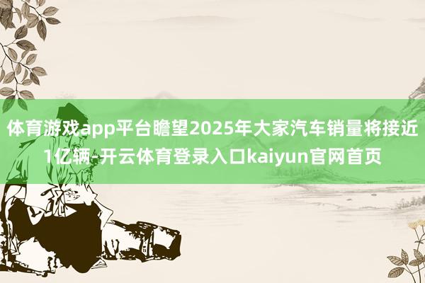 体育游戏app平台瞻望2025年大家汽车销量将接近1亿辆-开云体育登录入口kaiyun官网首页