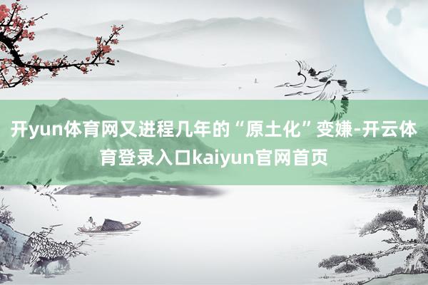 开yun体育网又进程几年的“原土化”变嫌-开云体育登录入口kaiyun官网首页