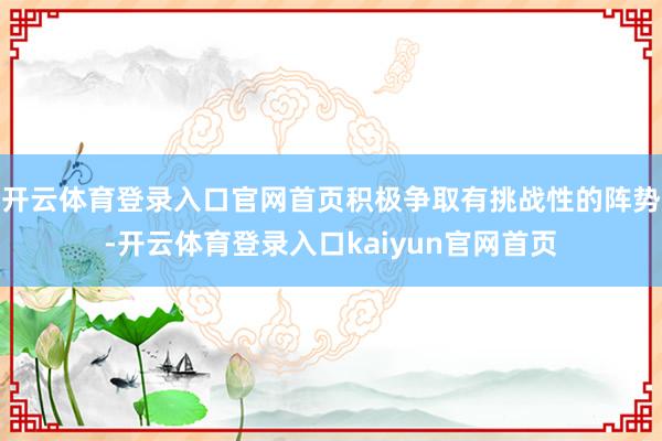 开云体育登录入口官网首页积极争取有挑战性的阵势-开云体育登录入口kaiyun官网首页
