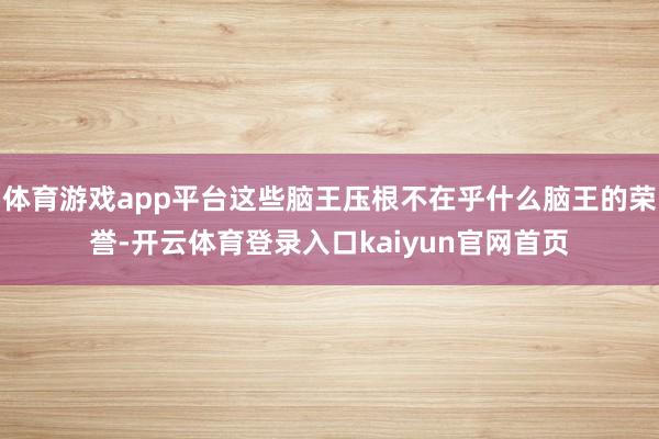 体育游戏app平台这些脑王压根不在乎什么脑王的荣誉-开云体育登录入口kaiyun官网首页