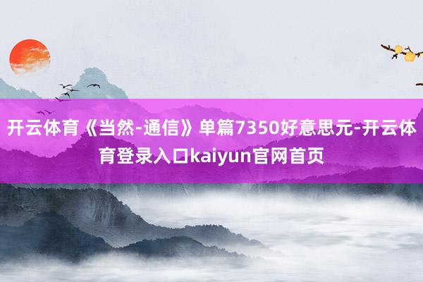 开云体育《当然-通信》单篇7350好意思元-开云体育登录入口kaiyun官网首页
