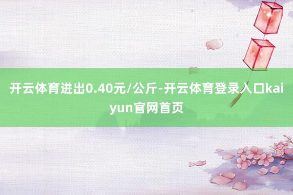 开云体育进出0.40元/公斤-开云体育登录入口kaiyun官网首页