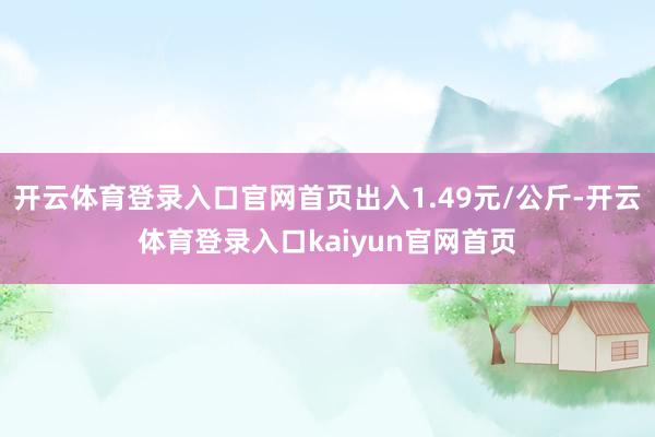 开云体育登录入口官网首页出入1.49元/公斤-开云体育登录入口kaiyun官网首页