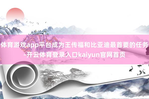 体育游戏app平台成为王传福和比亚迪最首要的任务-开云体育登录入口kaiyun官网首页