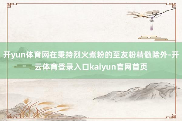 开yun体育网在秉持烈火煮粉的至友粉精髓除外-开云体育登录入口kaiyun官网首页