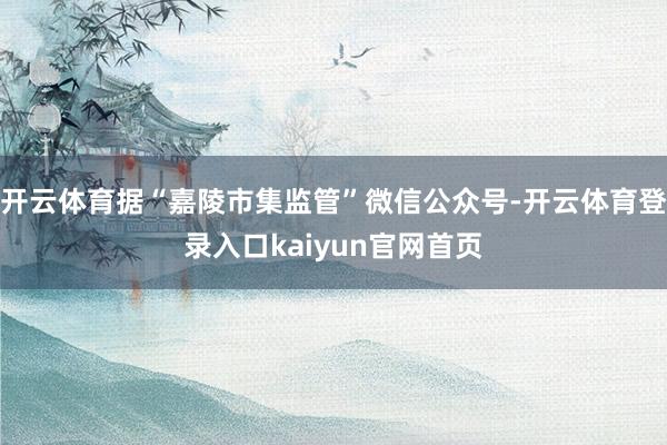 开云体育据“嘉陵市集监管”微信公众号-开云体育登录入口kaiyun官网首页