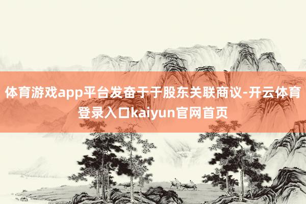 体育游戏app平台发奋于于股东关联商议-开云体育登录入口kaiyun官网首页