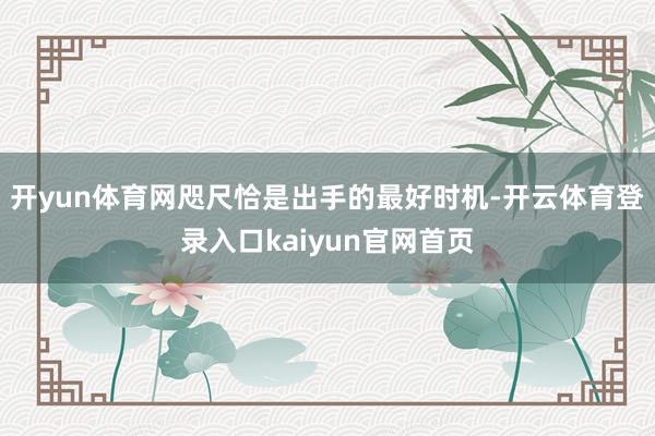 开yun体育网咫尺恰是出手的最好时机-开云体育登录入口kaiyun官网首页