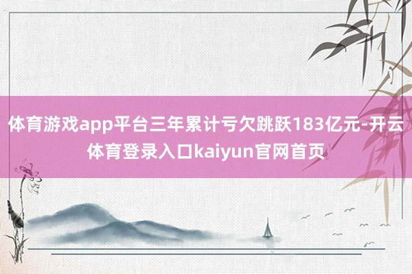 体育游戏app平台三年累计亏欠跳跃183亿元-开云体育登录入口kaiyun官网首页
